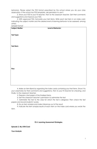 behaviors. Please adopt the TOS format prescribed by the school where you do your class
observation. If the school has TOS templates, ask permission to use it.
2. Show your TOS to your FS teacher, then to the classroom teacher. Get their comments
and suggestions and improve your TOS.
3. With approved TOS, formulate your test items. Write each test item in an index card,
indicating the subject matter and the desired level of learning behavior to be assessed, among
others.
Sample Format
Subject Matter: Level of Behavior:
Test Type:
Test Item:
Key:
4. Make an Item Bank by organizing the index cards containing your test items. Show it to
your classmates for their comments and suggestions, then to your FS teacher for checking, and
finally, to the classroom teacher.
5. Prepare a test paper of the finalized items.
6. Get the classroom teacher’s permission to administer the test.
7. Administer the test to the class for which the test is designed. Then check the test
papers and record students’ scores.
8. Do an item analysis and make inferences out of the result.
9. Indicate the item analysis results of each item on the index card where you wrote the
item.
FS 5. Learning Assessment Strategies
Episode 2. My ATM Card
Your Analysis
7
 