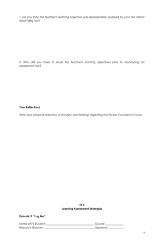 1. Do you think the teacher’s learning objective was appropriately assessed by your test items?
Why?/Why not?
2. Why did you have to study the teacher’s learning objectives prior to developing an
assessment tool?
Your Reflections
Write your personal reflection of thoughts and feelings regarding the Peace Concept on Focus.
FS 5
Learning Assessment Strategies
Episode 3. “Log Me”
Name of FS Student: ____________________________________ Course: _____________
Resource Teacher: _____________________________________ Signature: ___________
8
 