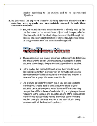 10 | P a g e
teacher according to the subject and to its instructional
objectives.
2. Do you think the expected students’ learning behaviors indicated in the
objectives were properly and appropriately assessed through those
assessment methods?
 Yes, off coursesince the assessment tools is alreadyused by the
teacher based on the instructionalobjectivesit isexpected tobe
effective, reliable to the studentsperformancetest through the
process of acquiringinformation’s, knowledge, reflectivebased
on thegiven results of the assessment being used.
 The assessmenttool is very important to teacher/s to determine
and measure the ability, understanding, developmentof the
students according to the performance given by the teacher.
 In the end of this episode I learnt about the importance of
assessing students in a properway of instructions by using
assessmenttool/s and it should be effective if the teacher is
aware of the appropriate assessmenttools.
 As a future educator I’ve learn that if you assess students
learning you should able to think about the skills of your
students because everyone would have a differentlearning
perspective,differentway of understanding and giving opinions
regarding to the lesson,and once for all one of the lessonthat I
learn on this episode is to valued the things came from the
teacher principle because teacher is the best tutor in every
assessmentthat the teacher/s perform.
 