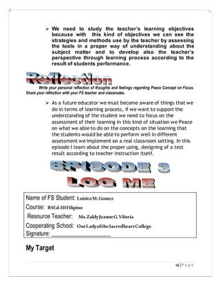 14 | P a g e
 We need to study the teacher’s learning objectives
because with this kind of objectives we can see the
strategies and methods use by the teacher by assessing
the tools in a proper way of understanding about the
subject matter and to develop also the teacher’s
perspective through learning process according to the
result of students performance.
Write your personal reflection of thoughts and feelings regarding Peace Concept on Focus.
Share your reflection with your FS teacher and classmates.
 As a future educator we must become aware of things that we
do in terms of learning process, if we want to support the
understanding of the student we need to focus on the
assessment of their learning in this kind of situation we Peace
on what we able to do on the concepts on the learning that
the students would be able to perform well in different
assessment we implement on a real classroom setting. In this
episode I learn about the proper using, designing of a test
result according to teacher instruction itself.
Name of FS Student: LuisitoM.Gomez
Course: BSEd-IIIFilipino
Resource Teacher: Ms.ZaldyJeanneG.Viloria
Cooperating School: OurLadyoftheSacredheartCollege
Signature: ____________________
My Target
 