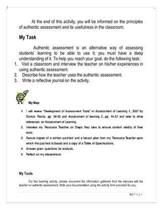 15 | P a g e
At the end of this activity, you will be informed on the principles
of authentic assessment and its usefulness in the classroom.
My Task
Authentic assessment is an alternative way of assessing
students’ learning to be able to use it; you must have a deep
understanding of it. To help you reach your goal, do the following task:
1. Visit a classroom and interview the teacher on his/her experiences in
using authentic assessment.
2. Describe how the teacher uses the authentic assessment.
3. Write a reflective journal on the activity.
My Tools
For this learning activity, please document the information gathered from the interview with the
teacher on authentic assessment. Write your documentation using the activity form provided for you.
 