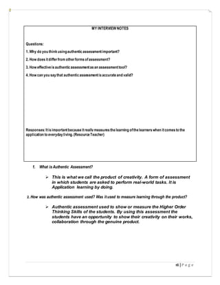 16 | P a g e
MY INTERVIEW NOTES
Questions:
1. Why do you thinkusingauthenticassessmentimportant?
2. How doesitdifferfrom otherformsofassessment?
3. How effectiveisauthenticassessmentasan assessmenttool?
4. How can you saythat authenticassessmentisaccurateand valid?
Responses:Itisimportantbecauseitreallymeasuresthelearning ofthelearnerswhen itcomesto the
application to everydayliving.(ResourceTeacher)
1. What is Authentic Assessment?
 This is what we call the product of creativity. A form of assessment
in which students are asked to perform real-world tasks. It is
Application learning by doing.
2. How was authentic assessment used? Was it used to measure learning through the product?
 Authentic assessment used to show or measure the Higher Order
Thinking Skills of the students. By using this assessment the
students have an opportunity to show their creativity on their works,
collaboration through the genuine product.
 
