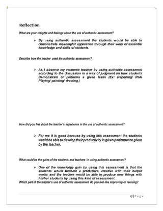 17 | P a g e
Reflection
What are your insights and feelings about the use of authentic assessment?
 By using authentic assessment the students would be able to
demonstrate meaningful application through their work of essential
knowledge and skills of students.
Describe how the teacher used the authentic assessment?
 As I observe my resource teacher by using authentic assessment
according to the discussion in a way of judgment on how students
Demonstrate or performs a given tasks (Ex: Reporting/ Role
Playing/ painting/ drawing.)
How did you feel about the teacher’s experience in the use of authentic assessment?
 For me it is good because by using this assessment the students
would be able to developtheir productivity in given performance given
by the teacher.
What could be the gains of the students and teachers in using authentic assessment?
 One of the knowledge gain by using this assessment is that the
students would become a productive, creative with their output
works and the teacher would be able to produce new things with
his/her students by using this kind of assessment.
Which part of the teacher’s use of authentic assessment do you feel like improving or revising?
 