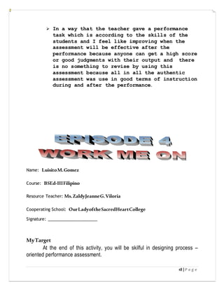 18 | P a g e
 In a way that the teacher gave a performance
task which is according to the skills of the
students and I feel like improving when the
assessment will be effective after the
performance because anyone can get a high score
or good judgments with their output and there
is no something to revise by using this
assessment because all in all the authentic
assessment was use in good terms of instruction
during and after the performance.
Name: LuisitoM.Gomez
Course: BSEd-IIIFilipino
Resource Teacher: Ms.ZaldyJeanneG.Viloria
Cooperating School: OurLadyoftheSacredHeartCollege
Signature: ______________________
MyTarget
At the end of this activity, you will be skilful in designing process –
oriented performance assessment.
 