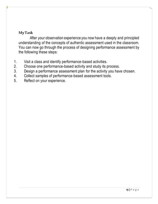19 | P a g e
MyTask
After your observation experience you now have a deeply and principled
understanding of the concepts of authentic assessment used in the classroom.
You can now go through the process of designing performance assessment by
the following these steps:
1. Visit a class and identify performance-based activities.
2. Choose one performance-based activity and study its process.
3. Design a performance assessment plan for the activity you have chosen.
4. Collect samples of performance-based assessment tools.
5. Reflect on your experience.
 