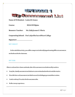 2 | P a g e
Name of FS Student: LuisitoM.Gomez
Course: BSEd-IIIFilipino
Resource Teacher: Ms.ZaldyJeanneG.Viloria
Cooperating School: OurLadyoftheSacredHeartCollege
Signature: _______________
MY TARGET
Attheendofthisactivity,youwillbecompetentinidentifyingandnamingdifferentassessment
methodsusedintheclassroom.
MY TASK
Observeatleastthreeclassesandmakealistoftheassessmentmethodsusedbyteachers.
 Inmylist,classifyassessmentmethodsastoconventionalandauthenticandalternative.
 Describehoweachassessmentmethodwasused,includingmypersonalobservations.
 ConferwithmyFSteacherfortheassessmentlist.
 Reflectonmyexperience.
 