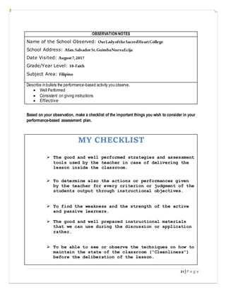 21 | P a g e
OBSERVATION NOTES
Name of the School Observed: OurLadyoftheSacredHeartCollege
School Address: Afan.SalvadorSt.GuimbaNuevaEcija
Date Visited: August7,2017
Grade/Year Level: 10-Faith
Subject Area: Filipino
Describe in bullets the performance-based activity you observe.
 Well Performed
 Consistent on giving instructions
 Effective
Based on your observation, make a checklist of the important things you wish to consider in your
performance-based assessment plan.
MY CHECKLIST
 The good and well performed strategies and assessment
tools used by the teacher in case of delivering the
lesson inside the classroom.
 To determine also the actions or performances given
by the teacher for every criterion or judgment of the
students output through instructional objectives.
 To find the weakness and the strength of the active
and passive learners.
 The good and well prepared instructional materials
that we can use during the discussion or application
rather.
 To be able to see or observe the techniques on how to
maintain the state of the classroom (“Cleanliness”)
before the deliberation of the lesson.
 