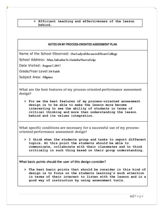 22| P a g e
 Efficient teaching and effectiveness of the lesson
behind.
NOTES ON MY PROCESS-ORIENTED ASSESSMENT PLAN
Name of the School Observed: OurLadyofthesacredHeartCollege
School Address: Afan,SalvadorSt.GuimbaNuevaEcija
Date Visited: August7,2017
Grade/Year Level:10-Faith
Subject Area: Filipino
What are the best features of my process-oriented performance assessment
design?
 For me the best features of my process-oriented assessment
design is to be able to make the lesson more become
interesting to see the ability of students in terms of
critical thinking and more than understanding the lesson
behind and its values integration.
What specific conditions are necessary for a successful use of my process-
oriented performance assessment design?
 I think when the students group and tasks to report different
topics. At this point the students should be able to
communicate, collaborate with their classmates and to think
critically in such thing based on their group understanding.
What basic points should the user of this design consider?
 The best basic points that should be consider in this kind of
design is to focus on the students learning’s much attention
in terms of their interest to listen with the lesson and in a
good way of instruction by using assessment tools.
 
