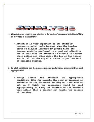 23 | P a g e
1. Why do teachers need to give attentionto the students’process-orientedtasks? Why
do they need to assess them?
 Attention is very important to the students’
process-oriented tasks because when the teacher
focus on his/her learners by giving tasks the
process would be performed in a good and effective
one in that case the students is capable to address
their action and think about the box or the lesson
and it tell us the way of students to perform well
on creating outputs.
2. In what conditions can the process-oriented performance assessment be used
appropriately?
 Always assess the students in appropriate
conditions like for example the good environment or
situation of the classroom setting in this kind of
set up I think the assessment would be used
appropriately in a way the interest of the students
were attain then a teacher can handle the process
of learning.
 