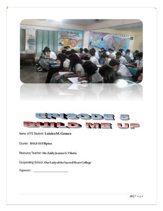 26| P a g e
Name ofFS Student: LuisitoM.Gomez
Course: BSEd-IIIFilipino
Resource Teacher: Ms.ZaldyJeanneG.Viloria
Cooperating School: OurLadyoftheSacredHeartCollege
Signature: ______________________
 