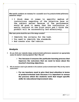 30 | P a g e
What specific conditions are necessary for a successful use of my product-oriented performance
assessment design?
 I think when it comes to specific medium of
instructions regarding of the objective base on
the subject matter because if the performance
would be good it means that the instruction is
easily instruct at the first point and I think the
product will be successfully and effectively.
What basic points should the user of this design consider?
 Identify the criteria for the task.
 You need to identify the standards.
 And create also the rubrics.
Analysis
1. Do you think your originally design product-oriented performance assessment can appropriately
assess the teacher’s learning objective? Why? Why not?
 Yes because it ensures the particular learning process that
improves the outcomes that we need to know about the
teacher’s learning objectives.
2. Why do teachers need to give attention to the students’ product-oriented tasks? Why do they need to
assess them?
 For me teachers need to give their best attention in terms
of product-oriented task because it is important to assess
the process which the students work that target specific
skills for educational improvement also.
 