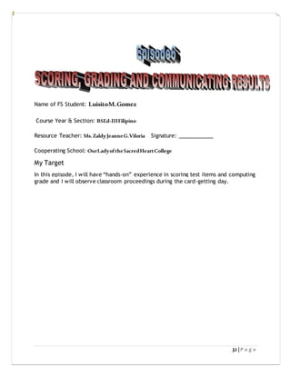 32 | P a g e
Name of FS Student: LuisitoM.Gomez
Course Year & Section: BSEd-IIIFilipino
Resource Teacher: Ms.ZaldyJeanneG.Viloria Signature: ____________
Cooperating School: OurLadyoftheSacredHeartCollege
My Target
In this episode, I will have “hands-on” experience in scoring test items and computing
grade and I will observe classroom proceedings during the card-getting day.
 