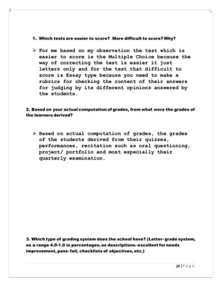 36 | P a g e
1. Which tests are easier to score? More difficult to score? Why?
 For me based on my observation the test which is
easier to score is the Multiple Choice because the
way of correcting the test is easier it just
letters only and for the test that difficult to
score is Essay type because you need to make a
rubrics for checking the content of their answers
for judging by its different opinions answered by
the students.
2. Based on your actual computation of grades, from what were the grades of
the learners derived?
 Based on actual computation of grades, the grades
of the students derived from their quizzes,
performances, recitation such as oral questioning,
project/ portfolio and most especially their
quarterly examination.
3. Which type of grading system does the school have? (Letter- grade system,
as a range 4.0-1.0 in percentages, as descriptions- excellent for needs
improvement, pass- fail, checklists of objectives, etc.)
 