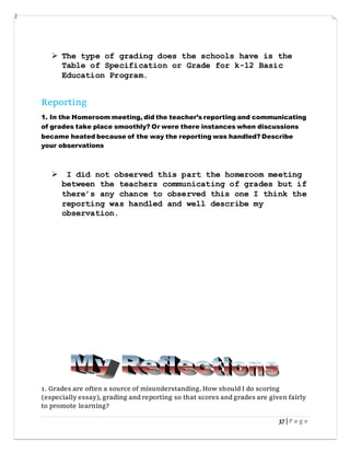 37 | P a g e
 The type of grading does the schools have is the
Table of Specification or Grade for k-12 Basic
Education Program.
Reporting
1. In the Homeroom meeting, did the teacher’s reporting and communicating
of grades take place smoothly? Or were there instances when discussions
became heated because of the way the reporting was handled? Describe
your observations
 I did not observed this part the homeroom meeting
between the teachers communicating of grades but if
there’s any chance to observed this one I think the
reporting was handled and well describe my
observation.
1. Grades are often a source of misunderstanding.How should I do scoring
(especially essay), grading and reporting so that scores and grades are given fairly
to promote learning?
 