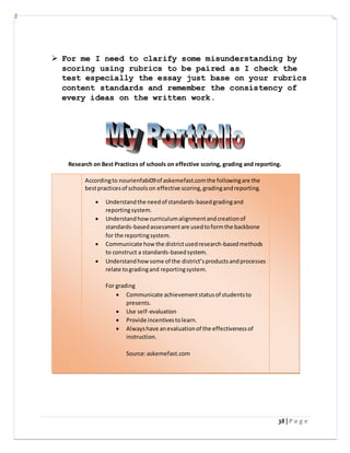 38 | P a g e
 For me I need to clarify some misunderstanding by
scoring using rubrics to be paired as I check the
test especially the essay just base on your rubrics
content standards and remember the consistency of
every ideas on the written work.
Research on Best Practices of schools on effective scoring, grading and reporting.
Accordingto nourienfabi09of askemefast.comthe followingare the
bestpracticesof schoolson effective scoring,gradingandreporting.
 Understandthe needof standards-basedgradingand
reportingsystem.
 Understandhow curriculumalignmentandcreationof
standards-basedassessmentare usedtoformthe backbone
for the reportingsystem.
 Communicate how the districtusedresearch-basedmethods
to construct a standards-basedsystem.
 Understandhow some of the district’sproductsandprocesses
relate togradingand reportingsystem.
For grading
 Communicate achievementstatusof studentsto
presents.
 Use self-evaluation
 Provide incentivestolearn.
 Alwayshave anevaluationof the effectivenessof
instruction.
Source:askemefast.com
 
