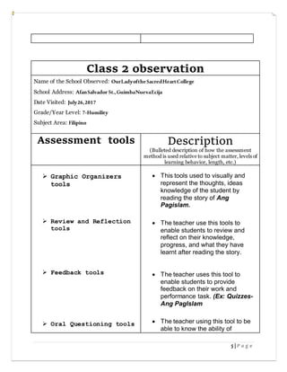 5 | P a g e
Class 2 observation
Name of the School Observed: OurLadyoftheSacredHeartCollege
School Address: AfanSalvador St.,GuimbaNuevaEcija
Date Visited: July26,2017
Grade/Year Level: 7-Humility
Subject Area: Filipino
Assessment tools Description
(Bulleted description of how the assessment
method is used relative to subject matter, levels of
learning behavior, length, etc.)
 Graphic Organizers
tools
 Review and Reflection
tools
 Feedback tools
 Oral Questioning tools
 This tools used to visually and
represent the thoughts, ideas
knowledge of the student by
reading the story of Ang
Pagislam.
 The teacher use this tools to
enable students to review and
reflect on their knowledge,
progress, and what they have
learnt after reading the story.
 The teacher uses this tool to
enable students to provide
feedback on their work and
performance task. (Ex: Quizzes-
Ang PagIslam
 The teacher using this tool to be
able to know the ability of
 