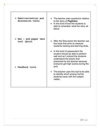 7 | P a g e
 Familiarization and
discussion tools
 Pen – and paper test
tool (Quiz)
 Feedback tools
 The teacher asks question/s relative
to the story of PagIslam.
 In this kind of tool the students is
able to remember what the story all
about.
 After the Discussion the teacher use
this tools that aims to measure
students reading and learning skills.
 In this kind of assessment the
student should be able to perform
well and as I noticed the students
understand the lesson that
presented by the teacher because
everyone got high scores during the
quiz.
 The teacher uses this tool to be able
to identify which among his/her
students excel with the subject
matter.
 