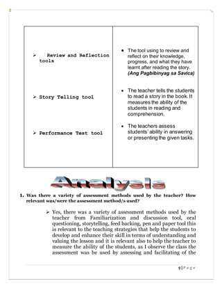 9 | P a g e
1. Was there a variety of assessment methods used by the teacher? How
relevant was/were the assessment method/s used?
 Yes, there was a variety of assessment methods used by the
teacher from Familiarization and discussion tool, oral
questioning, storytelling, feed backing, pen and paper tool this
is relevant to the teaching strategies that help the students to
develop and enhance their skill in terms of understanding and
valuing the lesson and it is relevant also to help the teacher to
measure the ability of the students, as I observe the class the
assessment was be used by assessing and facilitating of the
 Review and Reflection
tools
 Story Telling tool
 Performance Test tool
 The tool using to review and
reflect on their knowledge,
progress, and what they have
learnt after reading the story.
(Ang Pagbibinyag sa Savica)
 The teacher tells the students
to read a story in the book. It
measures the ability of the
students in reading and
comprehension.
 The teachers assess
students’ ability in answering
or presenting the given tasks.
 