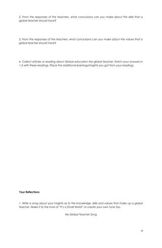 2. From the responses of the teachers, what conclusions can you make about the skills that a
global teacher should have?
3. From the responses of the teachers, what conclusions can you make about the values that a
global teacher should have?
4. Collect articles or reading about Global education the global teacher. Enrich your answers in
1-3 with these readings. Place the additional learnings/insights you got from your readings.
Your Reflections
1. Write a song about your insights as to the knowledge, skills and values that make up a global
teacher. Make it to the tune of “It’s a Small World” or create your own tune too.
My Global Teacher Song
10
 