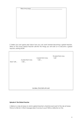 Title of my song: ______________________________________________
2. Make your own game plan about how you can work towards becoming a global teacher.
Write on the Future Global Teacher Life-line the things you will work on to become a global
teacher, starting NOW!
10 years from now,
5 years from now, I will
2 years from now, I will….
Now I will… I will….
GLOBAL TEACHER LIFE-LINE
Episode 4. The Global Teacher
3. Below is a clip art essay on what a global teacher is. Examine each part of the clip art essay.
Think of a title for it. What message does it convey to you? Write a reflection on this.
11
 