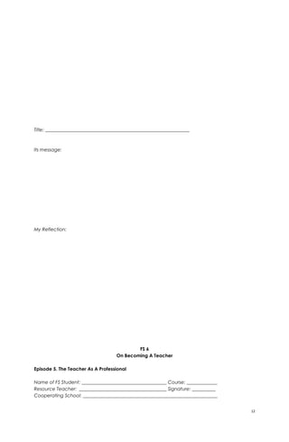 Title: _____________________________________________________________
Its message:
My Reflection:
FS 6
On Becoming A Teacher
Episode 5. The Teacher As A Professional
Name of FS Student: ____________________________________ Course: _____________
Resource Teacher: _____________________________________ Signature: __________
Cooperating School: _________________________________________________________
12
 