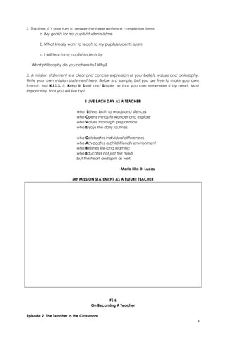 2. This time, it’s your turn to answer the three sentence completion items.
a. My goal/s for my pupils/students is/are
b. What I really want to teach to my pupils/students is/are
c. I will teach my pupils/students by
What philosophy do you adhere to? Why?
3. A mission statement is a clear and concise expression of your beliefs, values and philosophy.
Write your own mission statement here. Below is a sample, but you are free to make your own
format. Just K.I.S.S. it. Keep It Short and Simple, so that you can remember it by heart. Most
importantly, that you will live by it.
I LIVE EACH DAY AS A TEACHER
who Listens both to words and silences
who Opens minds to wonder and explore
who Values thorough preparation
who Enjoys the daily routines
who Celebrates individual differences
who Advocates a child-friendly environment
who Relishes life-long learning
who Educates not just the mind
but the heart and spirit as well.
-Maria Rita D. Lucas
MY MISSION STATEMENT AS A FUTURE TEACHER
FS 6
On Becoming A Teacher
Episode 2. The Teacher in the Classroom
4
 