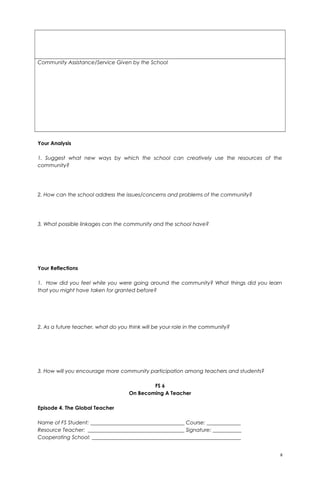 Community Assistance/Service Given by the School
Your Analysis
1. Suggest what new ways by which the school can creatively use the resources of the
community?
2. How can the school address the issues/concerns and problems of the community?
3. What possible linkages can the community and the school have?
Your Reflections
1. How did you feel while you were going around the community? What things did you learn
that you might have taken for granted before?
2. As a future teacher, what do you think will be your role in the community?
3. How will you encourage more community participation among teachers and students?
FS 6
On Becoming A Teacher
Episode 4. The Global Teacher
Name of FS Student: ____________________________________ Course: _____________
Resource Teacher: _____________________________________ Signature: ___________
Cooperating School: _________________________________________________________
8
 