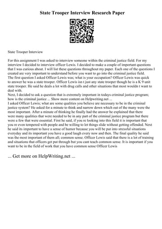 State Trooper Interview Research Paper
State Trooper Interview
For this assignment I was asked to interview someone within the criminal justice field. For my
interview I decided to interview officer Lewis. I decided to make a couple of important questions
that I was curious about. I will list these questions throughout my paper. Each one of the questions I
created are very important to understand before you want to go into the criminal justice field.
The first question I asked Officer Lewis was; what is your occupation? Officer Lewis was quick
to answer he was a state trooper. Officer Lewis isn t just any state trooper though he is a K 9 unit
state trooper. He said he deals a lot with drug calls and other situations that most wouldn t want to
deal with.
Next, I decided to ask a question that is extremely important in todays criminal justice program;
how is the criminal justice ... Show more content on Helpwriting.net ...
I asked Officer Lewis; what are some qualities you believe are necessary to be in the criminal
justice system? He asked for a minute to think and narrow down which out of the many were the
most important. After a minute of thinking he finally had the answer he explained that there
were many qualities that were needed to be in any part of the criminal justice program but there
were a few that were essential. First he said, if you re looking into this field it is important that
you re even tempered with people and be willing to let things slide without getting offended. Next
he said its important to have a sense of humor because you will be put into stressful situations
everyday and its important you have a good laugh every now and then. The final quality he said
was the most important of them all; common sense. Officer Lewis said that there is a lot of training
and situations that officers get put through but you cant teach common sense. It is important if you
want to be in the field of work that you have common sense Officer Lewis
... Get more on HelpWriting.net ...
 