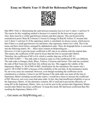 Essay on Matrix Year 11 Draft for Reference(Not Plagiarism)
Mat MPS 1 Part A: Determining fair rank between teams(no ties) Let win=3, draw=1 and lose=0.
The reason for this weighting method is because it is natural for the loser not to get a point.
Also, there must be a visible gap between winners and draw players. This can be proved by
contradiction proof. Blue| B| Crimson| C| Green| G| Orange| O| Red| R| Yellow| Y| Assume that
win=2 draw=1 and lose=0. If the supremacy matrix is calculated, tie always occurs, which proves
that if there is a small gap between win and draws, that supremacy matrix isn t valid. This is the
teams and their initial letters, arranged by alphabetical order. Then, the diagraph below is converted
into the following matrix. M=... Show more content on Helpwriting.net ...
However, it is fair to provide lesser coefficient to M3, due to its relation with the original data.
This means, the coefficient of M3 must be lesser than the first or second order Matrix.
Therefore, the coefficient of M3 is 0.4, which is smaller than any of M or M2. S=
M+0.5M2+0.4M3 = = The rank order is found as same as if the coefficient of M3 was different.
The rank order is Oranges, Reds, Blues, Yellows, Crimsons and Greens. This rank has escalated
the rank of Red Team into 2nd from 3rd, without any ties. This suggests the validity of the
Supremacy Matris, S= M+0.5M2+0.4M3. Justification for the calculation The reason why I
used S= M+0.5M2+0.4M3 is because of the reliability of the real data. In the dominance matrix
M, not every cases are examined. However, even though escalating the coefficient can be
considered as a solution, I chose to use M3 because if the rank order was same all the time in
Supremacy Matrix including second order matrix, I would have chose to increase the coefficient
of M2. However, not every cases had same order. In fact, they had insufficient reliability to use as
the Supremacy Matrix. As the alternative solution, M3 is used and it proved the efficiency of
using M3 in the Supremacy Matrix. Also, as it can be seen in the second order Supremacy Matrix,
second order Matrix has lesser coefficient. To keep this trend, M3 had lesser coefficient than M2,
resulting the Supremacy Matrix of S=
... Get more on HelpWriting.net ...
 
