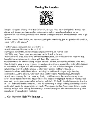 Moving To America
Imagine living in a country set in their own ways, and you could never change that. Riddled with
disease and famine, you have no place to turn except to leave your homeland and pursue
opportunities in a country you have never been to. When you arrive in America matters seem to get
worse.
Without clothes, food, shelter, and no way to grow your community, you ask yourself this question,
was it really worth leaving?
The Norwegian immigrants that used to live in
America may ask this question. In 1825, 52
Norwegians traveled to America to seek religious freedom. In Norway from
1807 1814 many Norwegians were captured by the British in the war.
While they were there, many were introduced to Quakerism, and when they were released, they
brought these religious practices back with them. The Norwegian
Government did not approve of any religion besides Lutheran, so when the prisoners came back,
they decided to leave to avoid religious persecution. America was a great place to travel to, because
of its freedom of religion bill, which was passed in 1786. This bill allowed anyone to have the
religion they desired, and also granted ... Show more content on Helpwriting.net ...
Most of them have resided in the Great Lakes Region and have developed major farming
communities. Andrea Erikson, who was 9 when she traveled to America stated, Moving to
America was probably the best choice my family could have made. I remember staying in my
house all day because my whole neighborhood was infected with plague. My father would go out
once a day to check on our crops but we had no such luck. We finally decided to move to America
in 1841, and we settled in Minnesota. There we were living in a large farming community, and we
could safely say its the easiest choice we made. When asking the first Norwegians if it was worth
coming, it might be an entirely different story. But the Norwegians who have come recently could
proudly say it was definitely worth the
... Get more on HelpWriting.net ...
 