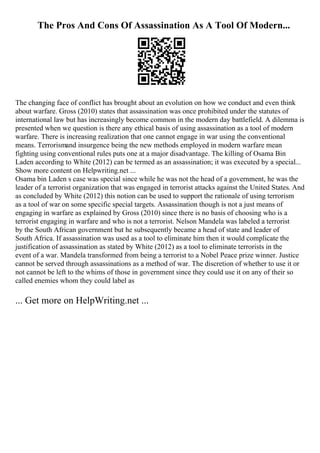 The Pros And Cons Of Assassination As A Tool Of Modern...
The changing face of conflict has brought about an evolution on how we conduct and even think
about warfare. Gross (2010) states that assassination was once prohibited under the statutes of
international law but has increasingly become common in the modern day battlefield. A dilemma is
presented when we question is there any ethical basis of using assassination as a tool of modern
warfare. There is increasing realization that one cannot engage in war using the conventional
means. Terrorismand insurgence being the new methods employed in modern warfare mean
fighting using conventional rules puts one at a major disadvantage. The killing of Osama Bin
Laden according to White (2012) can be termed as an assassination; it was executed by a special...
Show more content on Helpwriting.net ...
Osama bin Laden s case was special since while he was not the head of a government, he was the
leader of a terrorist organization that was engaged in terrorist attacks against the United States. And
as concluded by White (2012) this notion can be used to support the rationale of using terrorism
as a tool of war on some specific special targets. Assassination though is not a just means of
engaging in warfare as explained by Gross (2010) since there is no basis of choosing who is a
terrorist engaging in warfare and who is not a terrorist. Nelson Mandela was labeled a terrorist
by the South African government but he subsequently became a head of state and leader of
South Africa. If assassination was used as a tool to eliminate him then it would complicate the
justification of assassination as stated by White (2012) as a tool to eliminate terrorists in the
event of a war. Mandela transformed from being a terrorist to a Nobel Peace prize winner. Justice
cannot be served through assassinations as a method of war. The discretion of whether to use it or
not cannot be left to the whims of those in government since they could use it on any of their so
called enemies whom they could label as
... Get more on HelpWriting.net ...
 