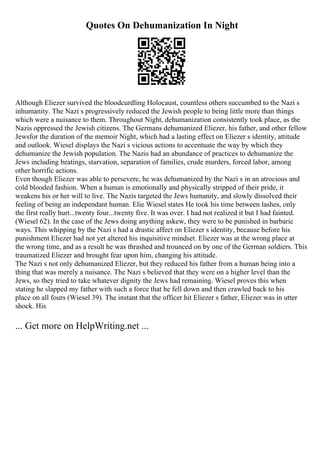 Quotes On Dehumanization In Night
Although Eliezer survived the bloodcurdling Holocaust, countless others succumbed to the Nazi s
inhumanity. The Nazi s progressively reduced the Jewish people to being little more than things
which were a nuisance to them. Throughout Night, dehumanization consistently took place, as the
Nazis oppressed the Jewish citizens. The Germans dehumanized Eliezer, his father, and other fellow
Jewsfor the duration of the memoir Night, which had a lasting effect on Eliezer s identity, attitude
and outlook. Wiesel displays the Nazi s vicious actions to accentuate the way by which they
dehumanize the Jewish population. The Nazis had an abundance of practices to dehumanize the
Jews including beatings, starvation, separation of families, crude murders, forced labor, among
other horrific actions.
Even though Eliezer was able to persevere, he was dehumanized by the Nazi s in an atrocious and
cold blooded fashion. When a human is emotionally and physically stripped of their pride, it
weakens his or her will to live. The Nazis targeted the Jews humanity, and slowly dissolved their
feeling of being an independant human. Elie Wiesel states He took his time between lashes, only
the first really hurt...twenty four...twenty five. It was over. I had not realized it but I had fainted.
(Wiesel 62). In the case of the Jews doing anything askew, they were to be punished in barbaric
ways. This whipping by the Nazi s had a drastic affect on Eliezer s identity, because before his
punishment Eliezer had not yet altered his inquisitive mindset. Eliezer was at the wrong place at
the wrong time, and as a result he was thrashed and trounced on by one of the German soldiers. This
traumatized Eliezer and brought fear upon him, changing his attitude.
The Nazi s not only dehumanized Eliezer, but they reduced his father from a human being into a
thing that was merely a nuisance. The Nazi s believed that they were on a higher level than the
Jews, so they tried to take whatever dignity the Jews had remaining. Wiesel proves this when
stating he slapped my father with such a force that he fell down and then crawled back to his
place on all fours (Wiesel 39). The instant that the officer hit Eliezer s father, Eliezer was in utter
shock. His
... Get more on HelpWriting.net ...
 