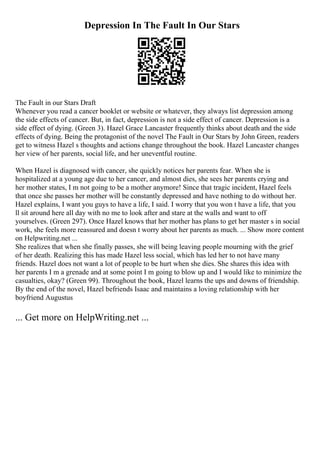 Depression In The Fault In Our Stars
The Fault in our Stars Draft
Whenever you read a cancer booklet or website or whatever, they always list depression among
the side effects of cancer. But, in fact, depression is not a side effect of cancer. Depression is a
side effect of dying. (Green 3). Hazel Grace Lancaster frequently thinks about death and the side
effects of dying. Being the protagonist of the novel The Fault in Our Stars by John Green, readers
get to witness Hazel s thoughts and actions change throughout the book. Hazel Lancaster changes
her view of her parents, social life, and her uneventful routine.
When Hazel is diagnosed with cancer, she quickly notices her parents fear. When she is
hospitalized at a young age due to her cancer, and almost dies, she sees her parents crying and
her mother states, I m not going to be a mother anymore! Since that tragic incident, Hazel feels
that once she passes her mother will be constantly depressed and have nothing to do without her.
Hazel explains, I want you guys to have a life, I said. I worry that you won t have a life, that you
ll sit around here all day with no me to look after and stare at the walls and want to off
yourselves. (Green 297). Once Hazel knows that her mother has plans to get her master s in social
work, she feels more reassured and doesn t worry about her parents as much. ... Show more content
on Helpwriting.net ...
She realizes that when she finally passes, she will being leaving people mourning with the grief
of her death. Realizing this has made Hazel less social, which has led her to not have many
friends. Hazel does not want a lot of people to be hurt when she dies. She shares this idea with
her parents I m a grenade and at some point I m going to blow up and I would like to minimize the
casualties, okay? (Green 99). Throughout the book, Hazel learns the ups and downs of friendship.
By the end of the novel, Hazel befriends Isaac and maintains a loving relationship with her
boyfriend Augustus
... Get more on HelpWriting.net ...
 