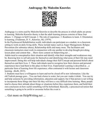 Andragogy By Malcolm Knowles
Andragogy is a term used by Malcolm Knowles to describe the process in which adults are prone
to learning. Malcolm Knowles theory is that the adult learning process consists of these four
phases. 1. Changes in Self Concept. 2. The role of experience. 3. Readiness to learn. 4. Orientation
to learning. (Tiedeman, D. V., Knowles, M). (1979).
In the Psychosocial Rehabilitation world, individuals can participate as a student, in a classroom
setting to work on daily living skills. These include topics such as Anger Management, Relapse
Prevention (for substance abuse), Relationship skills and many more. The facilitators and
classroom instructors must work in conjunction with one another to develop thought provoking
lesson plans and content that ... Show more content on Helpwriting.net ...
Adults need to conceptualize their situation and identify what their strengths and weaknesses may
be. Knowing how to self advocate for themselves and identifying what areas of their life may need
improvement. Doing this will help individuals change their Self Concept and personal beliefs about
themselves and their lives. 2. These individuals need to recognize how their choices and personal
experiences have lead them to this place in their lives. Experiential Learning is described as ...a
particular form of learning from life experience; often contrasted it with lecture and classroom
learning . (Kolb, 2015).
3. Students must have a willingness to learn and not be closed off to new information. Like the
old Turkish passage goes... You can lead a horse to water, but you can t make it drink . You can try
and help someone by providing information, education and support, but if that person is not willing
to incorporate those things into their life they will have a very difficult time learning. Many people
tend to choose their attitude about things or situations before they experience them, and build their
own conclusion on how useful something will be beforehand. Basically, a preconceived notion that
something is going to be awful or awesome before the event is
... Get more on HelpWriting.net ...
 