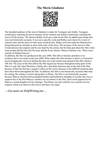The Movie Gladiator
The intended audience of the movie Gladiator is made for Teenagers and Adults. Teenagers
would enjoy watching the movie because of the violence and Adults would enjoy watching the
movie for the history. The director Ridley Scott put a spin on the film, he added some things that
were not historically accurate. It was not a specific event and Ridley scott shows his vision of
cultural rome and the spirit of what rome would be like. Ridley scott has made the filmclosed to
being balanced, he attempts to show both sides of the story. The accuracy of the movie is that
Commoduswas the emperor and he was hated by the senate, but the false part about the film is that
some people did like him like the army and the lower classes. Marcus Aurelius was... Show more
content on Helpwriting.net ...
In addition, the film was produced in the year 2000. This film is timeless and there is no
evidence that it was made in the year 2000. What makes this film timeless is that it is a historical
movie bringing the viewer to feeling like they are in the certain time period of the film which is
180 AD. The issue of the film affects the film negatively because throughout many parts of the
film it is sad, like when Maximus s family dies, and when maximus dies at the end of the film,
because of that the film has a negative effect on the viewer because of the difficult situations that
have been shown throughout the film. In addition, this film is not historically accurate other than
the setting, the setting is correct taking place in Rome. The film is not historically accurate
because Marcus Aurelius had an adopted brother and husband to daughter to Lucilla who was co
emperor but in the film Marcus s brother was not shown in the film, and Lucilla appeared to be
Marcus s actual daughter not by marriage. Also Rome was also ruled by two consults not one
emperor which was shown in the movie and there was equal
... Get more on HelpWriting.net ...
 
