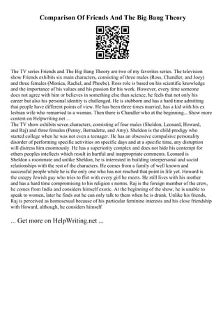 Comparison Of Friends And The Big Bang Theory
The TV series Friends and The Big Bang Theory are two of my favorites series. The television
show Friends exhibits six main characters, consisting of three males (Ross, Chandler, and Joey)
and three females (Monica, Rachel, and Phoebe). Ross role is based on his scientific knowledge
and the importance of his values and his passion for his work. However, every time someone
does not agree with him or believes in something else than science, he feels that not only his
career but also his personal identity is challenged. He is stubborn and has a hard time admitting
that people have different points of view. He has been three times married, has a kid with his ex
lesbian wife who remarried to a woman. Then there is Chandler who at the beginning... Show more
content on Helpwriting.net ...
The TV show exhibits seven characters, consisting of four males (Sheldon, Leonard, Howard,
and Raj) and three females (Penny, Bernadette, and Amy). Sheldon is the child prodigy who
started college when he was not even a teenager. He has an obsessive compulsive personality
disorder of performing specific activities on specific days and at a specific time, any disruption
will distress him enormously. He has a superiority complex and does not hide his contempt for
others peoples intellects which result in hurtful and inappropriate comments. Leonard is
Sheldon s roommate and unlike Sheldon, he is interested in building interpersonal and social
relationships with the rest of the characters. He comes from a family of well known and
successful people while he is the only one who has not reached that point in life yet. Howard is
the creepy Jewish guy who tries to flirt with every girl he meets. He still lives with his mother
and has a hard time compromising to his religion s norms. Raj is the foreign member of the crew,
he comes from India and considers himself exotic. At the beginning of the show, he is unable to
speak to women, later he finds out he can only talk to them when he is drunk. Unlike his friends,
Raj is perceived as homosexual because of his particular feminine interests and his close friendship
with Howard, although, he considers himself
... Get more on HelpWriting.net ...
 