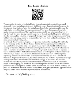Free Labor Ideology
Throughout the formation of the United States of America, populations and cities grew and
developed, which required a great necessity for labor to ensure the continuation of progress. As
time elapsed the evolution of labor also took place and slowly but surely advanced to meet the
needs for the powerful and developing young nation. While labor changed, people started to
realize the more present form of the wage labor system as unfair and not an appealing way of
life. As result, free labor ideology was introduced as an alternative and a blueprint to fulfillment,
this idea embedded the principles of temporarily being a wage worker for a given amount of time
until a worker had enough money to save up and move west to claim land and work freely... Show
more content on Helpwriting.net ...
Even though slavery was over, it opened new questions such as what racial equality will really
be like in society for the free slaves. Because the idea of white supremacy was still heavily
embedded into society at this time, some groups/parties were hesitant and fearful of complete
equality for freedmen. The conservative/moderate republicans wanted to get back to business to
focus on economic needs of the nation; however, getting back to business means to figure out a
way to moderate and bind the freedmen and planter class to work together for the main necessity
of the nation, to produce and pick cotton. The Planter class focused on re establishing white
supremacy, while the freedmen wanted to reconstruct their families and build a new life for
themselves. As previously mentioned, the radical republicans still pushed to implement racial/legal
equality to ensure the movement towards free labor ideology. In response to this post war
dilemma, the free labor experiment formed to hopefully reconstruct the south. A compromise
known as sharecropping was introduced, in which white planter class land owners divided their
plantations into suitable plots of land for former slaves to farm and live on freely in exchange for
profit and interest rate. However, over the course of time, many problems became apparent, such as
inequality for the blacks and unfair payment contracts. Nevertheless,
... Get more on HelpWriting.net ...
 