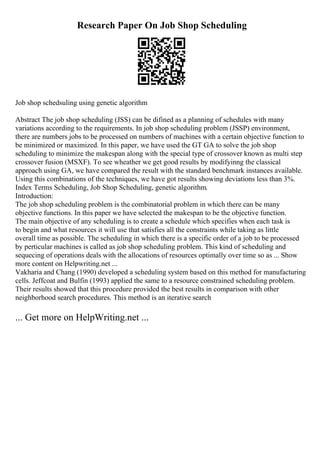 Research Paper On Job Shop Scheduling
Job shop schedsuling using genetic algorithm
Abstract The job shop scheduling (JSS) can be difined as a planning of schedules with many
variations according to the requirements. In job shop scheduling problem (JSSP) environment,
there are numbers jobs to be processed on numbers of machines with a certain objective function to
be minimized or maximized. In this paper, we have used the GT GA to solve the job shop
scheduling to minimize the makespan along with the special type of crossover known as multi step
crossover fusion (MSXF). To see wheather we get good results by modifyinng the classical
approach using GA, we have compared the result with the standard benchmark instances available.
Using this combinations of the techniques, we have got results showing deviations less than 3%.
Index Terms Scheduling, Job Shop Scheduling, genetic algorithm.
Introduction:
The job shop scheduling problem is the combinatorial problem in which there can be many
objective functions. In this paper we have selected the makespan to be the objective function.
The main objective of any scheduling is to create a schedule which specifies when each task is
to begin and what resources it will use that satisfies all the constraints while taking as little
overall time as possible. The scheduling in which there is a specific order of a job to be processed
by perticular machines is called as job shop scheduling problem. This kind of scheduling and
sequecing of operations deals with the allocations of resources optimally over time so as ... Show
more content on Helpwriting.net ...
Vakharia and Chang (1990) developed a scheduling system based on this method for manufacturing
cells. Jeffcoat and Bulfin (1993) applied the same to a resource constrained scheduling problem.
Their results showed that this procedure provided the best results in comparison with other
neighborhood search procedures. This method is an iterative search
... Get more on HelpWriting.net ...
 