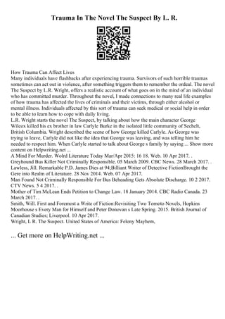 Trauma In The Novel The Suspect By L. R.
How Trauma Can Affect Lives
Many individuals have flashbacks after experiencing trauma. Survivors of such horrible traumas
sometimes can act out in violence, after something triggers them to remember the ordeal. The novel
The Suspect by L.R. Wright, offers a realistic account of what goes on in the mind of an individual
who has committed murder. Throughout the novel, I made connections to many real life examples
of how trauma has affected the lives of criminals and their victims, through either alcohol or
mental illness. Individuals affected by this sort of trauma can seek medical or social help in order
to be able to learn how to cope with daily living.
L.R. Wright starts the novel The Suspect, by talking about how the main character George
Wilcox killed his ex brother in law Carlyle Burke in the isolated little community of Sechelt,
British Columbia. Wright described the scene of how George killed Carlyle. As George was
trying to leave, Carlyle did not like the idea that George was leaving, and was telling him he
needed to respect him. When Carlyle started to talk about George s family by saying ... Show more
content on Helpwriting.net ...
A Mind For Murder. Wolrd Literature Today Mar/Apr 2015: 16 18. Web. 10 Apr 2017. .
Greyhound Bus Killer Not Criminally Responsible. 05 March 2009. CBC News. 28 March 2017. .
Lawless, Jill. Remarkable P.D. James Dies at 94;Billiant Writer of Detective FictionBrought the
Gere into Realm of Literature. 28 Nov 2014. Web. 07 Apr 2017.
Man Found Not Criminally Responsible For Bus Beheading Gets Absolute Discharge. 10 2 2017.
CTV News. 5 4 2017. .
Mother of Tim McLean Ends Petition to Change Law. 18 January 2014. CBC Radio Canada. 23
March 2017. .
Smith, Will. First and Foremost a Write of Fiction:Revisiting Two Tornoto Novels, Hopkins
Moorhouse s Every Man for Himself and Peter Donovan s Late Spring. 2015. British Journal of
Canadian Studies; Liverpool. 10 Apr 2017.
Wright, L R. The Suspect. United States of America: Felony Mayhem,
... Get more on HelpWriting.net ...
 