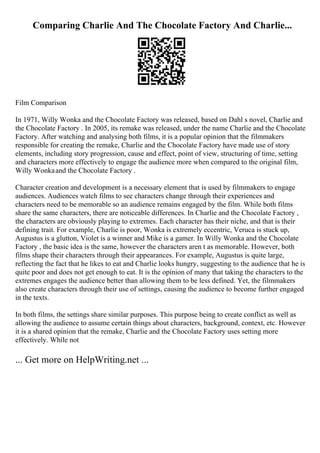 Comparing Charlie And The Chocolate Factory And Charlie...
Film Comparison
In 1971, Willy Wonka and the Chocolate Factory was released, based on Dahl s novel, Charlie and
the Chocolate Factory . In 2005, its remake was released, under the name Charlie and the Chocolate
Factory. After watching and analysing both films, it is a popular opinion that the filmmakers
responsible for creating the remake, Charlie and the Chocolate Factory have made use of story
elements, including story progression, cause and effect, point of view, structuring of time, setting
and characters more effectively to engage the audience more when compared to the original film,
Willy Wonkaand the Chocolate Factory .
Character creation and development is a necessary element that is used by filmmakers to engage
audiences. Audiences watch films to see characters change through their experiences and
characters need to be memorable so an audience remains engaged by the film. While both films
share the same characters, there are noticeable differences. In Charlie and the Chocolate Factory ,
the characters are obviously playing to extremes. Each character has their niche, and that is their
defining trait. For example, Charlie is poor, Wonka is extremely eccentric, Veruca is stuck up,
Augustus is a glutton, Violet is a winner and Mike is a gamer. In Willy Wonka and the Chocolate
Factory , the basic idea is the same, however the characters aren t as memorable. However, both
films shape their characters through their appearances. For example, Augustus is quite large,
reflecting the fact that he likes to eat and Charlie looks hungry, suggesting to the audience that he is
quite poor and does not get enough to eat. It is the opinion of many that taking the characters to the
extremes engages the audience better than allowing them to be less defined. Yet, the filmmakers
also create characters through their use of settings, causing the audience to become further engaged
in the texts.
In both films, the settings share similar purposes. This purpose being to create conflict as well as
allowing the audience to assume certain things about characters, background, context, etc. However
it is a shared opinion that the remake, Charlie and the Chocolate Factory uses setting more
effectively. While not
... Get more on HelpWriting.net ...
 
