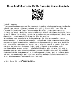The Judicial Observation On The Australian Competition And...
Executive summary
This essay will mainly analyze and discuss some relevant legal principles and terms related to the
judicial observation on legal position that the judge made in the Australian Competition and
Consumer Commission v Yazaki Corporation case. Therefore, it is necessary to cover the
following key issues: 1. Definition and explanations of separate legal entity doctrine and corporate
groups. 2. When will a subsidiary company be recognized as an agent of its parent. 3. Under what
circumstances can corporate veil be ignored or lifted. Introduction
As mentioned in the prescribed text, the judge observes that there are cases where a parent
company manages its subsidiary and also where a subsidiary company plays an agent role of its
parent due to the parent s substantial control exercised. Queries may then occur as in what is the
exact relationship between a parent company and its subsidiary, as well as what are the criteria
that could determine that relationship. Before clearly explaining these questions, a brief
introduction of the separate legal entity principal will be given, after which the importance of
corporate group where parent and subsidiary companies lie in will be illustrated, followed by a
thorough discussion of corporate veil. In the end, this essay will cover when to lift the corporate
veil under both Common law and Corporation Acts 2001, mainly regarding some determining
factors such as sham and fraud, as well as the contents in
... Get more on HelpWriting.net ...
 