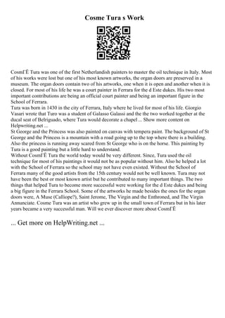 Cosme Tura s Work
CosmГЁ Tura was one of the first Netherlandish painters to master the oil technique in Italy. Most
of his works were lost but one of his most known artworks, the organ doors are preserved in a
museum. The organ doors contain two of his artworks, one when it is open and another when it is
closed. For most of his life he was a court painter in Ferrara for the d Este dukes. His two most
important contributions are being an official court painter and being an important figure in the
School of Ferrara.
Tura was born in 1430 in the city of Ferrara, Italy where he lived for most of his life. Giorgio
Vasari wrote that Turo was a student of Galasso Galassi and the the two worked together at the
ducal seat of Belriguado, where Tura would decorate a chapel ... Show more content on
Helpwriting.net ...
St George and the Princess was also painted on canvas with tempera paint. The background of St
George and the Princess is a mountain with a road going up to the top where there is a building.
Also the princess is running away scared from St George who is on the horse. This painting by
Tura is a good painting but a little hard to understand.
Without CosmГЁ Tura the world today would be very different. Since, Tura used the oil
technique for most of his paintings it would not be as popular without him. Also he helped a lot
with the School of Ferrara so the school may not have even existed. Without the School of
Ferrara many of the good artists from the 15th century would not be well known. Tura may not
have been the best or most known artist but he contributed to many important things. The two
things that helped Tura to become more successful were working for the d Este dukes and being
a big figure in the Ferrara School. Some of the artworks he made besides the ones for the organ
doors were, A Muse (Calliope?), Saint Jerome, The Virgin and the Enthroned, and The Virgin
Annunciate. Cosme Tura was an artist who grew up in the small town of Ferrara but in his later
years became a very successful man. Will we ever discover more about CosmГЁ
... Get more on HelpWriting.net ...
 