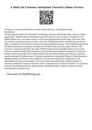 A Study On Customer Satisfaction Towards Cellular Services
A Study on Customer Satisfaction towards Cellular Services: An Empirical Study
Introduction:
The booming revolution in Information Technology sector has pushed the India s telecom market
significantly. India has shown tremendous growth in past few years in terms of mobile services.
Mobile phones are a vast improvement over the telecommunications technology of the past, and
now become an important asset in today s busy life. Mobile phones have become the necessity in
today s competitive environment to meet the emerging global economy. The breathtaking growth of
the telecommunication companies in India over the last twenty years has made a history. The
economic resurgence affected in the early 1990s brought around a paradigm shift on the overall
business scenario of India. With the arrival of private telecommunication companies in India, the
industry observed introduction of mobile phones into the Indian market and it became extremely
popular amongst the Indian masses. Customer satisfaction is a personal feeling of either pleasure or
disappointment resulting from the evaluation of services provided by an organization to an
individual in relation to expectations. Service providers frequently place a higher priority on
customer satisfaction, because it has been seen as a prerequisite to customer retention. As a positive
outcome of marketing activities, high customer satisfaction leads to repeat visitation to stores,
repeat product purchases, and
... Get more on HelpWriting.net ...
 