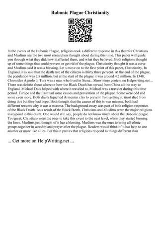 Bubonic Plague Christianity
In the events of the Bubonic Plague, religions took a different response in this therefor Christians
and Muslims are the two most researchers thought about during this time. This paper will guide
you through what they did, how it affected them, and what they believed. Both religions thought
up of some things that could prevent or get rid of the plague. Christianity thought it was a curse
and Muslims said it was a blessing. Let s move on to the first point of this paper, Christianity. In
England, it is said that the death rate of the citizens is thirty three percent. At the end of the plague,
the population was 2.8 million, but at the start of the plague it was around 4.2 million. In 1348,
Chronicler Agnolo di Tura was a man who lived in Siena... Show more content on Helpwriting.net ...
There was debate about where or how the Black Death has spread from China all the way to
England. Michael Dols helped with where it traveled to, Michael was a traveler during this time
period. Europe and the East had some causes and prevention of the plague. Some were odd and
some even more. Both drank liquefied Armenian clay to prevent from getting it, most died from
doing this but they had hope. Both thought that the causes of this is was miasma, both had
different reasons why it was a miasma. The background essay was part of both religion responses
of the Black Death. As a result of the Black Death, Christians and Muslims were the major religions
to respond to this event. One would still say, people do not know much about the Bubonic plague.
To repeat, Christians were the ones to take this event to the next level, when they started burning
the Jews. Muslims just thought of it has a blessing. Muslims was the ones to bring all ethnic
groups together in worship and prayer after the plague. Readers would think of it has help to one
another or more like allies. For this it proves that religions respond to things different than
... Get more on HelpWriting.net ...
 