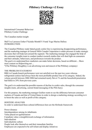 Pillsbury Challenge v2 Essay
International Consumer Behaviour
Pillsbury Cookie Challenge
The Canadian market insight
MaГ©va Larousse Esther Г‰lodie MonthГ© Frank Yogo Marine Dallery
INTRODUCTION
The Canadian Pillsbury ready baked goods cookie line is experiencing disappointing performance,
and the marketing manager at General Mills Canada Corporation is under pressure to make strategic
decisions that will help turn around the segment. The marketing manager has engaged the help of
the consumer insights team to conduct market research studies that will shed light on consumers
and their attitudes, behaviours, and preferences towards the product.
The goal is to understand how marketers can make better decisions, based on different ... Show
more content on Helpwriting.net ...
*(The Pillsbury Doughboy is an advertising icon and mascot of the Pillsbury company)
THE PROBLEM STATEMENT
RBG in Canada branch performance were not satisfied over the past two years whereas
refrigerated cookies had always been the most profitable product line of its category. Indeed, the
volume growth between 2004 2006 had remained nearly flat at 1% and the household penetration
had fallen to 24% from previous years.
The goal is to understand the possible reasons of decline in cookie sales, through the consumer
insights (taste, advertising, current brand messaging of the Pills bury).
For this purpose, the marketing manager Guillen wants to see the difference between consumer
markets of Canada and that of United States in order to design a marketing strategy according to it
to boost the sales as well as profit of this category.
HOSTEDE ANALYSIS
In order to understand these cultural differences here are the Hofstede framework:
Power distance
Interdependence among its inhabitants
Value placed on egalitarianism
Canadians value a straightforward exchange of information
Individualism
Individualistic culture
People look after themselves and their immediate families
Employees are expected to be self reliant and display initiatives
 