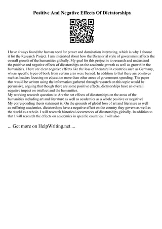 Positive And Negative Effects Of Dictatorships
I have always found the human need for power and domination interesting, which is why I choose
it for the Research Project. I am interested about how the Dictatorial style of government affects the
overall growth of the humanities globally. My goal for this project is to research and understand
the positive and negative effects of dictatorships on the academic growth as well as growth in the
humanities. There are clear negative effects like the loss of literature in countries such as Germany,
where specific types of book from certain eras were burned. In addition to that there are positives
such as leaders focusing on education more than other areas of government spending. The paper
that would be written using the information gathered through research on this topic would be
persuasive, arguing that though there are some positive effects, dictatorships have an overall
negative impact on intellect and the humanities.
My working research question is: Are the net effects of dictatorships on the areas of the
humanities including art and literature as well as academics as a whole positive or negative?
My corresponding thesis statement is: On the grounds of global loss of art and literature as well
as suffering academics, dictatorships have a negative effect on the country they govern as well as
the world as a whole. I will research historical occurrences of dictatorships globally. In addition to
that I will research the effects on academics in specific countries. I will also
... Get more on HelpWriting.net ...
 