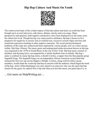 Hip Hop Culture And Music On Youth
The controversial topic of the evident impact of hip hop culture and music on youth has been
brought up in several interviews, talk shows, debates, articles and even songs. Many
perspectives and opinions, both negative and positive, have been displayed over the many years
the culture has lived. Though having very many positive attributes, hip hop is known to be a
prognosis for negativity in society such as criminal acts, excessive sexual/vulgar activities and
emotional expression resulting in other negative outcomes. The social and psychological
problems of this topic has surfaced and been explored by various people, now on a more serious
caliber. Hip Hop s History The music genre and underground urban movement known as hip hop
was originated in the 1970s in South Bronx in the city of New York. Hip hop music consists of
rhythmic and rhyming lyrics, accompanied by a similar rhythmic beat or melody. Hip hop s
name is credited, by many hip hop artists, to Keith Cowboy, a rapper from the then popular group
Sugarhill Gang. The Sugarhill Gang was an independent African American owned label that
released the first ever rap record, Rapper s Delight. Cowboy, along with his fellow group
members, would chant the words hip and hop at concerts with the audience which began the trend
of hip hop. Artist Afrika Bambaataa was once asked in an interview why was the name hip hop
chosen for the genre; he replied This is hip and when you feel that music you gotta hop to it, so
... Get more on HelpWriting.net ...
 