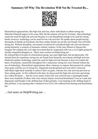Summary Of Why The Revolution Will Not Be Tweeted By...
Hierarchical organizations, like high risk activism, allow individuals to obtain strong ties.
Malcolm Gladwell argues in his essay Why the Revolution will not be Tweeted , that technology
cannot be used for high risk activism because it is not disciplined enough to be used for strong
bonds; however, technology can be used for low risk activism. He speaks about people having
thousands of friends on Facebook, but those online friends are not the real friends who will hold
strong ties. Without discipline, movements would not be considered high risk activism because
strong hierarchy is consists of moments without violence. In the story Return to Hayneville ,
Gregory Orr explains the civil right movement that he cooperated with was a civil rights group for
racially integrated delegates at... Show more content on Helpwriting.net ...
He realized that to be part of a hierarchical group, one must fight back, but not physically. Orr
learned from his experience strong ties are found from hierarchy movements and high activism.
Gladwell explains technology cannot be used for high activism because it does not contain the
bases of hierarchy, meanwhile throughout Orr s experience strong ties were formed without the
use of technology. Hierarchical organizations allow witnesses to express their passion by setting
clear goals with the use of strong ties. Organized and disciplined activism allow witnessed
individuals fight back mentally to achieve their set goals, whereas low risk activism prevents us
from setting goals. As Orr suffered at the barn, he discovered the high risk activisms and strong
ties within the barns, ... that for every martyr whose life was resolved into a meaningful death,
there were hundreds of others who were merely beaten, terrorized humiliated. Even as I sank into
depression and broader in the shifting heat of that jail barn, I was learning in the shifting head of
that jail/barn, I was learning that I wanted to live (233). Orr suffered from beating and humiliation,
but
... Get more on HelpWriting.net ...
 