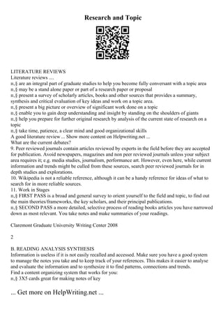 Research and Topic
LITERATURE REVIEWS
Literature reviews ....
п‚§ are an integral part of graduate studies to help you become fully conversant with a topic area
п‚§ may be a stand alone paper or part of a research paper or proposal
п‚§ present a survey of scholarly articles, books and other sources that provides a summary,
synthesis and critical evaluation of key ideas and work on a topic area.
п‚§ present a big picture or overview of significant work done on a topic
п‚§ enable you to gain deep understanding and insight by standing on the shoulders of giants
п‚§ help you prepare for further original research by analysis of the current state of research on a
topic
п‚§ take time, patience, a clear mind and good organizational skills
A good literature review ... Show more content on Helpwriting.net ...
What are the current debates?
9. Peer reviewed journals contain articles reviewed by experts in the field before they are accepted
for publication. Avoid newspapers, magazines and non peer reviewed journals unless your subject
area requires it; e.g. media studies, journalism, performance art. However, even here, while current
information and trends might be culled from these sources, search peer reviewed journals for in
depth studies and explorations.
10. Wikipedia is not a reliable reference, although it can be a handy reference for ideas of what to
search for in more reliable sources.
11. Work in Stages
п‚§ FIRST PASS is a broad and general survey to orient yourself to the field and topic, to find out
the main theories/frameworks, the key scholars, and their principal publications.
п‚§ SECOND PASS a more detailed, selective process of reading books articles you have narrowed
down as most relevant. You take notes and make summaries of your readings.
Claremont Graduate University Writing Center 2008
2
B. READING ANALYSIS SYNTHESIS
Information is useless if it is not easily recalled and accessed. Make sure you have a good system
to manage the notes you take and to keep track of your references. This makes it easier to analyse
and evaluate the information and to synthesize it to find patterns, connections and trends.
Find a content organizing system that works for you:
п‚§ 3X5 cards great for making notes of key
... Get more on HelpWriting.net ...
 