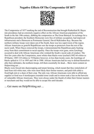Negative Effects Of The Compromise Of 1877
The Compromise of 1877 marking the end of Reconstruction that brought Rutherford B. Hayes
into presidency had an extremely negative effect on the African American population of the
South in the late 19th century, dubbing the compromise as The Great Betrayal. In exchange for a
Republican president, the Southern Democrats were free of military occupation, had improved
infrastructure and a Democrat as Postmaster General, David McKendree Key. Because the
northern military troops were taken out of the South, there was less supervision of the region.
African Americans as grateful Republicans saw the troops as protectors from the rest of the
racist south. When Hayes removed the troops, it demonstrated the Republican party backing
away from their commitment to racial equality. Once the troops were gone, more lynchings
occurred to deal with African Americans who violated the South s racial code of conduct. The
first few years after the Compromise, more whites than blacks were lynched (1882 64 whites to
49 blacks; 1885 110 whites to 74 blacks); however, in less than twenty years, the lynchings of
blacks spiked to 113 in 1895 and 106 in 1900. African Americans had no way to defend themselves
after their defenders, the northern troops, left them essentially for dead.... Show more content on
Helpwriting.net ...
Blacks were forced into sharecropping and tenant farming, which meant that they rented plots of
land from rich white men, who were most likely their former masters, and paid with either a
fixed high rent or a share of their crop. The only way African Americans were able to afford any
supplies or food was if storekeepers extended some credit and in return took a lien on the harvests
of vulnerable African Americans. They were always under the thumb of either their former masters
or merchants and they would not be able to escape this until decades
... Get more on HelpWriting.net ...
 